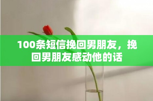 100条短信挽回男朋友，挽回男朋友感动他的话