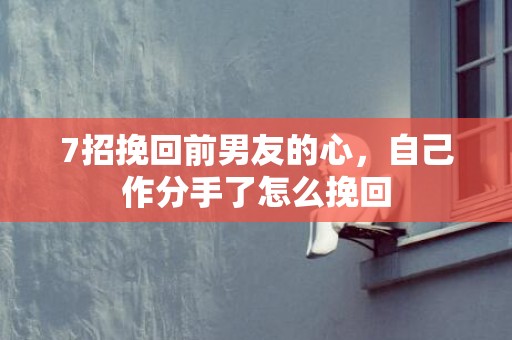 7招挽回前男友的心，自己作分手了怎么挽回