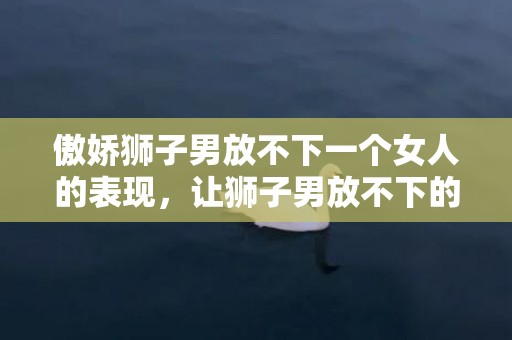 傲娇狮子男放不下一个女人的表现，让狮子男放不下的女人是怎么样的