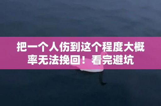 把一个人伤到这个程度大概率无法挽回！看完避坑