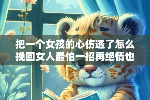 把一个女孩的心伤透了怎么挽回女人最怕一招再绝情也能挽回