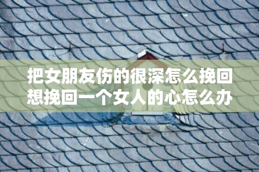 把女朋友伤的很深怎么挽回想挽回一个女人的心怎么办