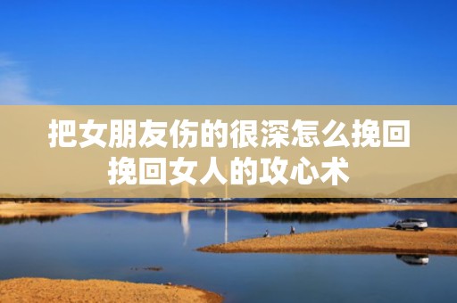 把女朋友伤的很深怎么挽回挽回女人的攻心术