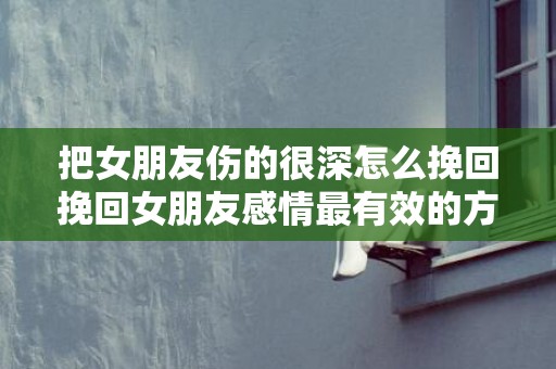 把女朋友伤的很深怎么挽回挽回女朋友感情最有效的方法