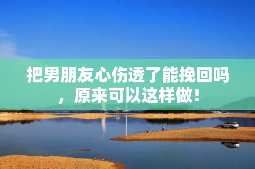 把男朋友心伤透了能挽回吗，原来可以这样做！