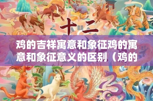 鸡的吉祥寓意和象征鸡的寓意和象征意义的区别（鸡的吉祥寓意和象征鸡的寓意和象征意义）