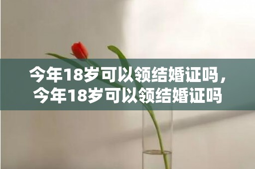 今年18岁可以领结婚证吗，今年18岁可以领结婚证吗