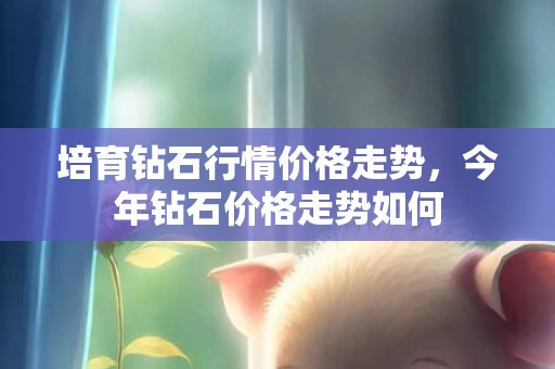 培育钻石行情价格走势，今年钻石价格走势如何