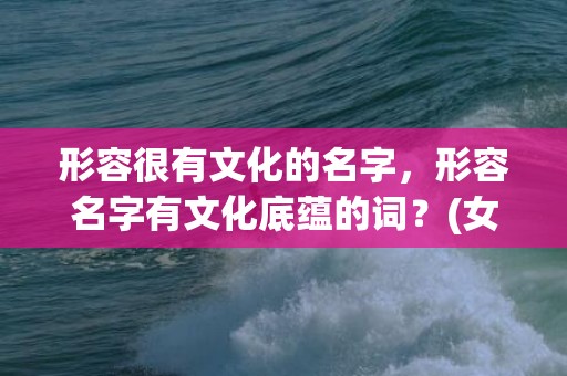 形容很有文化的名字，形容名字有文化底蕴的词？(女孩子取什么名字阳光又有意义呢？)