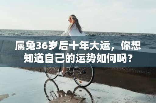 属兔36岁后十年大运，你想知道自己的运势如何吗？