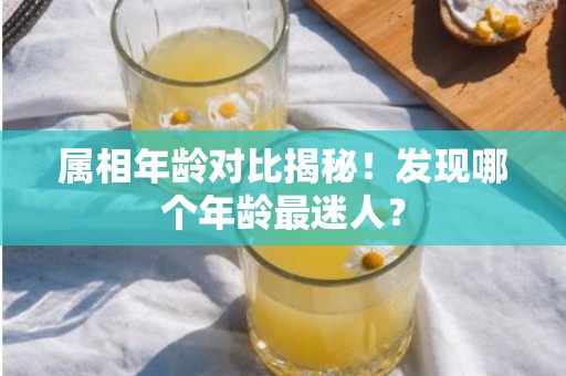 属相年龄对比揭秘！发现哪个年龄最迷人？