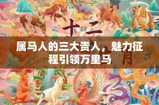 属马人的三大贵人，魅力征程引领万里马