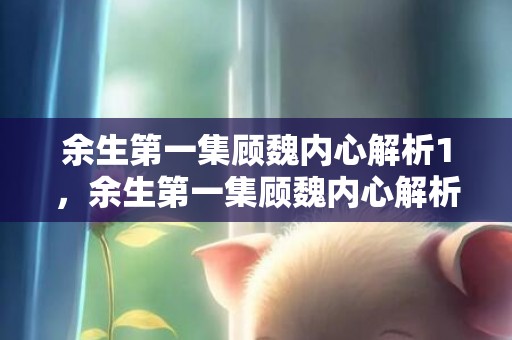 余生第一集顾魏内心解析1，余生第一集顾魏内心解析1