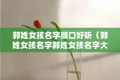 郭姓女孩名字顺口好听（郭姓女孩名字郭姓女孩名字大全2022）