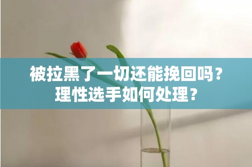 被拉黑了一切还能挽回吗？理性选手如何处理？