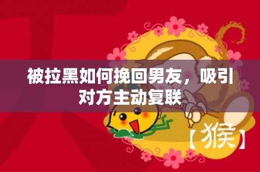 被拉黑如何挽回男友，吸引对方主动复联