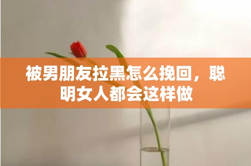 被男朋友拉黑怎么挽回，聪明女人都会这样做