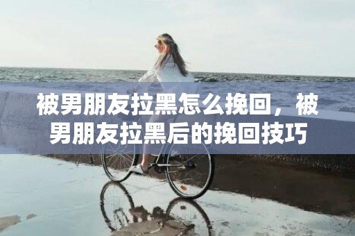 被男朋友拉黑怎么挽回，被男朋友拉黑后的挽回技巧