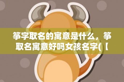筝字取名的寓意是什么，筝取名寓意好吗女孩名字(【独具魅力】筝取名寓意好吗女孩名字，让孩子从小拥有音乐天赋的财富！)