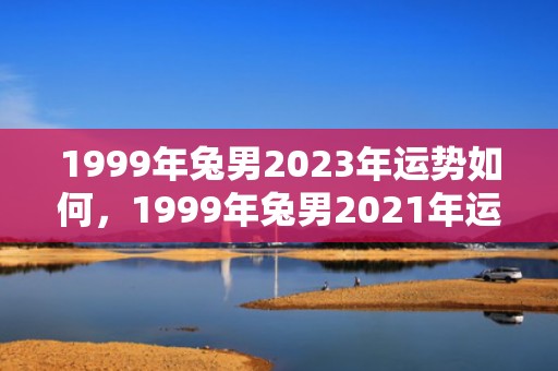 1999年兔男2023年运势如何，1999年兔男2021年运势 事业表现如何