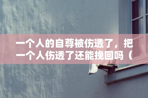 一个人的自尊被伤透了，把一个人伤透了还能挽回吗（严重伤了情人的心怎么挽回）