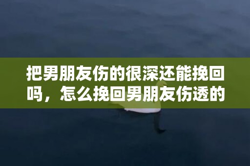 把男朋友伤的很深还能挽回吗，怎么挽回男朋友伤透的心（怎么挽回男朋友的心又不失体面）