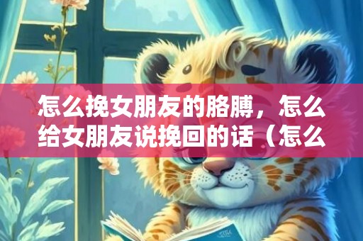 怎么挽女朋友的胳膊，怎么给女朋友说挽回的话（怎么给女朋友说挽回的话简短）