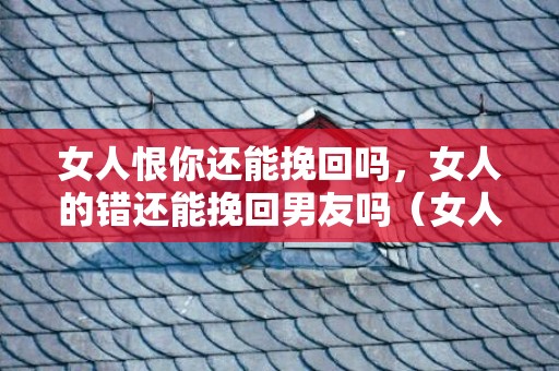 女人恨你还能挽回吗，女人的错还能挽回男友吗（女人错了的说说）