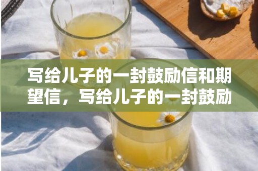写给儿子的一封鼓励信和期望信，写给儿子的一封鼓励的信