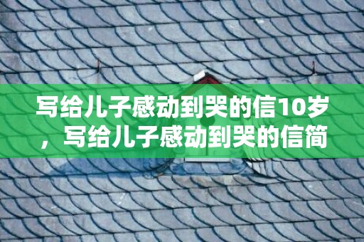 写给儿子感动到哭的信10岁，写给儿子感动到哭的信简短