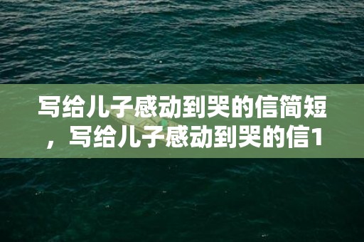 写给儿子感动到哭的信简短，写给儿子感动到哭的信16岁