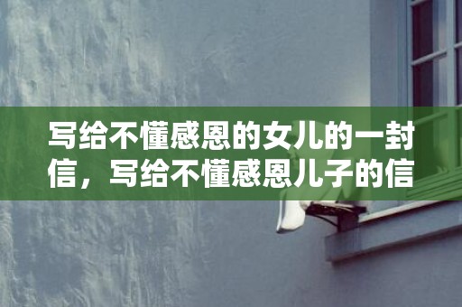写给不懂感恩的女儿的一封信，写给不懂感恩儿子的信