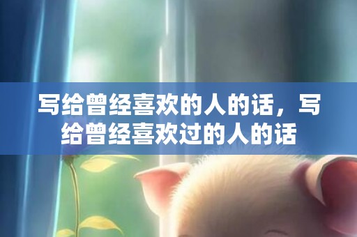 写给曾经喜欢的人的话，写给曾经喜欢过的人的话