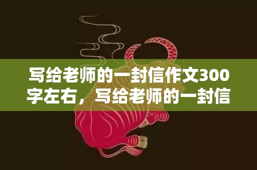 写给老师的一封信作文300字左右，写给老师的一封信 感动