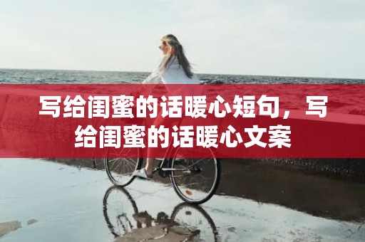 写给闺蜜的话暖心短句，写给闺蜜的话暖心文案