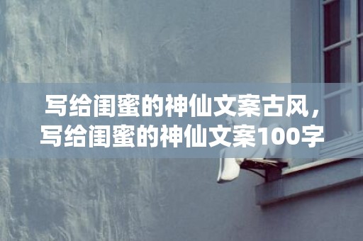 写给闺蜜的神仙文案古风，写给闺蜜的神仙文案100字