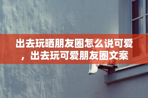 出去玩晒朋友圈怎么说可爱，出去玩可爱朋友圈文案
