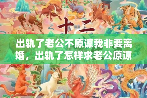 出轨了老公不原谅我非要离婚，出轨了怎样求老公原谅