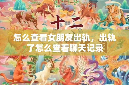 怎么查看女朋友出轨，出轨了怎么查看聊天记录