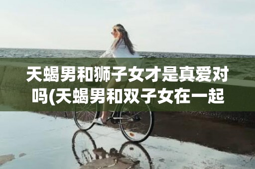 天蝎男和狮子女才是真爱对吗(天蝎男和双子女在一起合适吗)