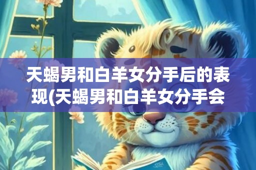 天蝎男和白羊女分手后的表现(天蝎男和白羊女分手会后悔吗)