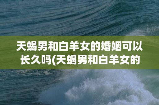 天蝎男和白羊女的婚姻可以长久吗(天蝎男和白羊女的婚姻)