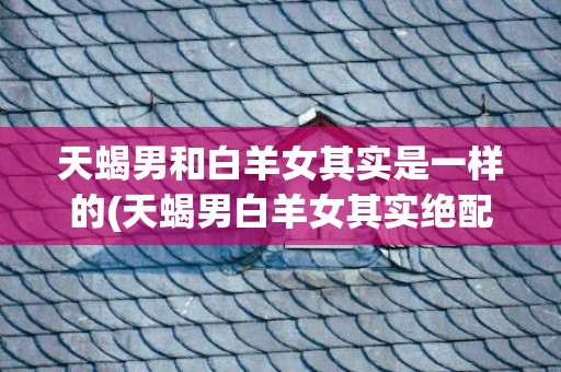 天蝎男和白羊女其实是一样的(天蝎男白羊女其实绝配)