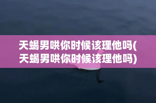 天蝎男哄你时候该理他吗(天蝎男哄你时候该理他吗)