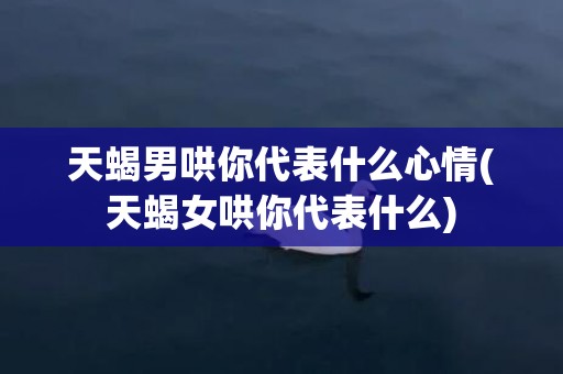 天蝎男哄你代表什么心情(天蝎女哄你代表什么)