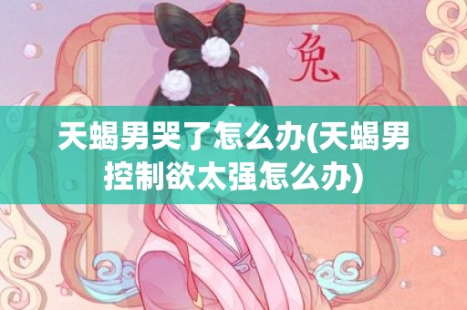 天蝎男哭了怎么办(天蝎男控制欲太强怎么办)
