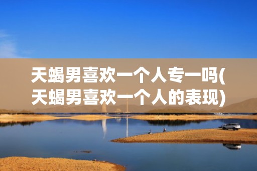 天蝎男喜欢一个人专一吗(天蝎男喜欢一个人的表现)