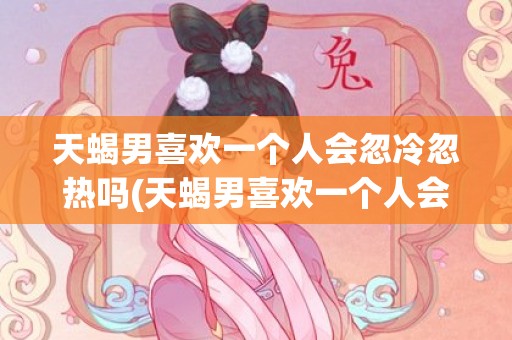 天蝎男喜欢一个人会忽冷忽热吗(天蝎男喜欢一个人会主动吗)