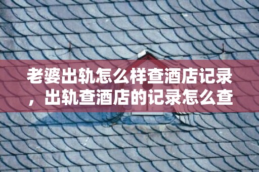 老婆出轨怎么样查酒店记录，出轨查酒店的记录怎么查的