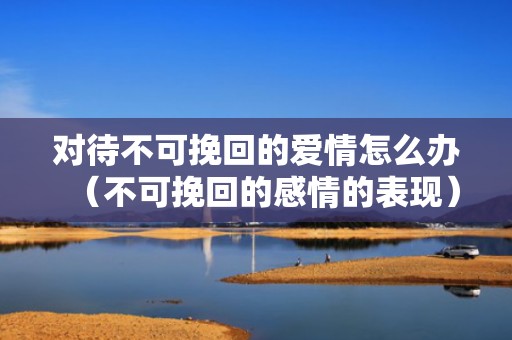 对待不可挽回的爱情怎么办（不可挽回的感情的表现）